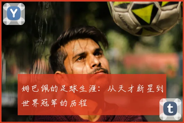 姆巴佩的足球生涯：从天才新星到世界冠军的历程
