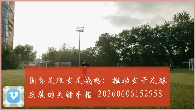 国际足联女足战略:推动女子足球发展的关键举措_20260606152958
