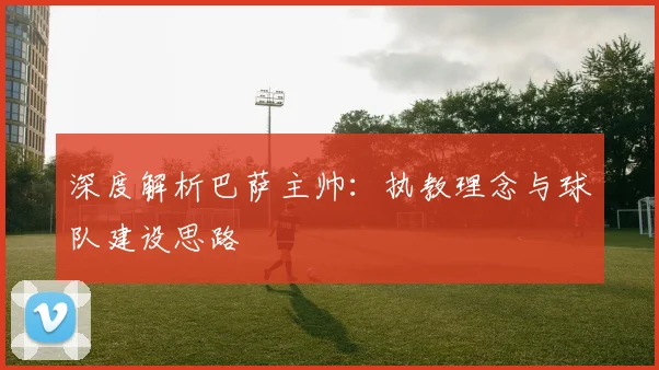 深度解析巴萨主帅:执教理念与球队建设思路