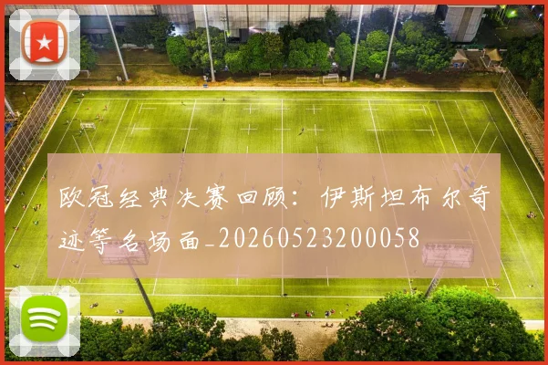 欧冠经典决赛回顾:伊斯坦布尔奇迹等名场面_20260523200058