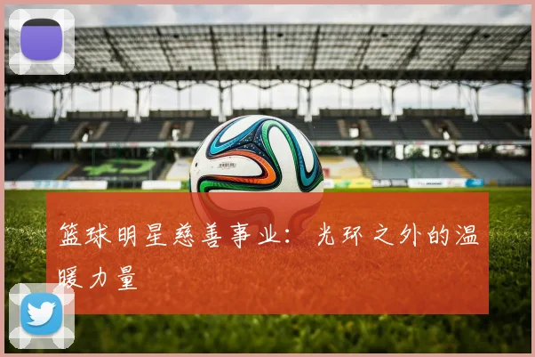 篮球明星慈善事业:光环之外的温暖力量