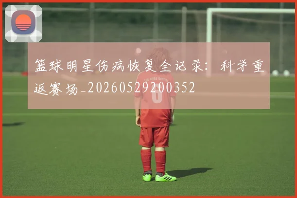 篮球明星伤病恢复全记录：科学重返赛场_20260529200352