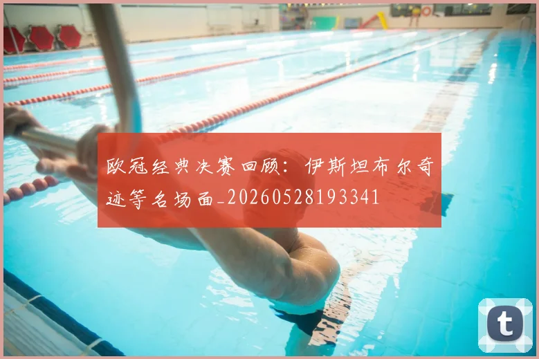 欧冠经典决赛回顾：伊斯坦布尔奇迹等名场面_20260528193341