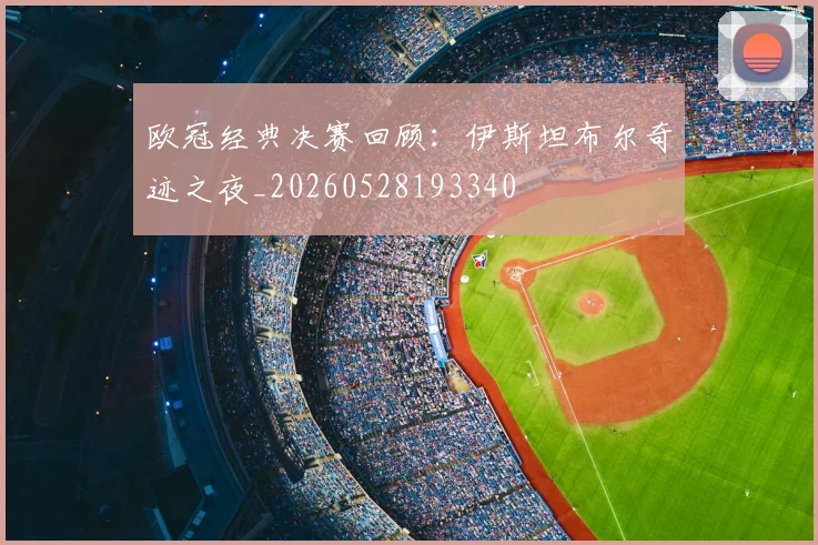 欧冠经典决赛回顾:伊斯坦布尔奇迹之夜_20260528193340