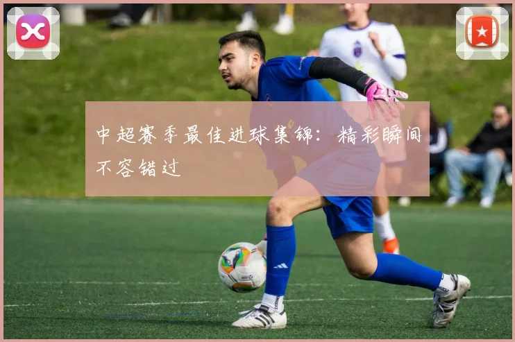 中超赛季最佳进球集锦：精彩瞬间不容错过