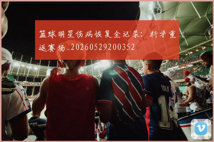 篮球明星伤病恢复全记录：科学重返赛场_20260529200352