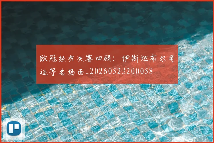 欧冠经典决赛回顾：伊斯坦布尔奇迹等名场面_20260523200058