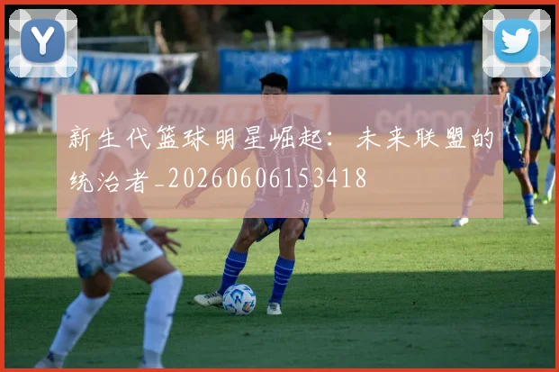 新生代篮球明星崛起：未来联盟的统治者_20260606153418