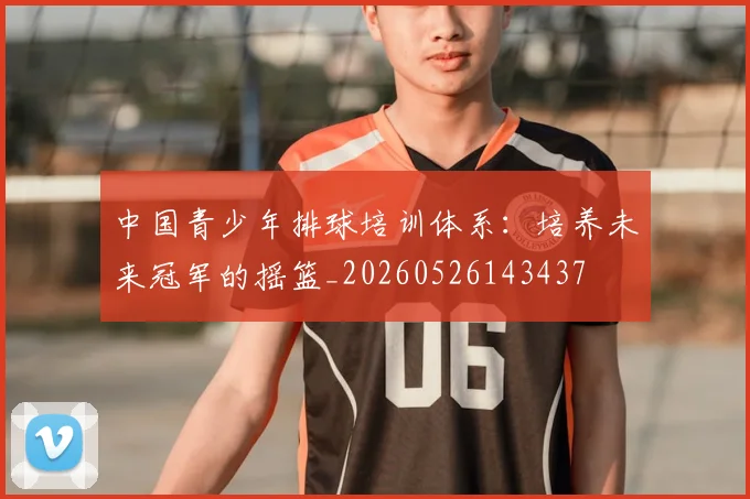 中国青少年排球培训体系：培养未来冠军的摇篮_20260526143437