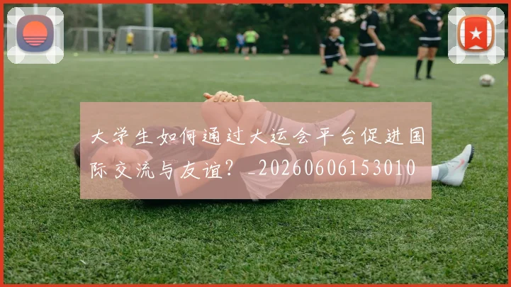 大学生如何通过大运会平台促进国际交流与友谊?_20260606153010