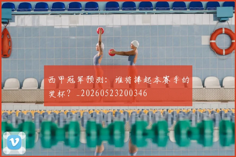 西甲冠军预测：谁将捧起本赛季的奖杯？_20260523200346