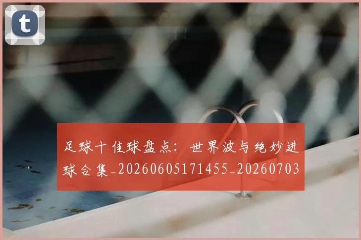 足球十佳球盘点：世界波与绝妙进球合集_20260605171455_20260703182019