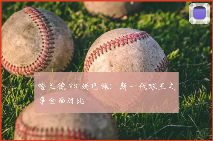 哈兰德 vs 姆巴佩:新一代球王之争全面对比